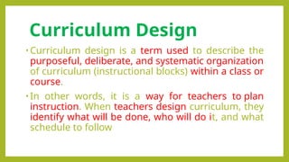 Curriculum Design
• Curriculum design is a term used to describe the
purposeful, deliberate, and systematic organization
of curriculum (instructional blocks) within a class or
course.
• In other words, it is a way for teachers to plan
instruction. When teachers design curriculum, they
identify what will be done, who will do it, and what
schedule to follow
 
