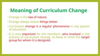 Meaning of Curriculum Change
• Change is the law of nature.
• Change always makes things better.
• Curriculum change is a regular phenomena in any system
of education.
• It is very important for the members, who involved in the
process of curriculum change, to keep in mind the target
group for whom it is designed.
 