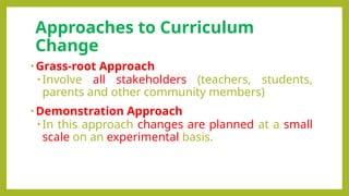 Approaches to Curriculum
Change
• Grass-root Approach
• Involve all stakeholders (teachers, students,
parents and other community members)
• Demonstration Approach
• In this approach changes are planned at a small
scale on an experimental basis.
 