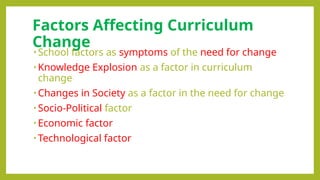 Factors Affecting Curriculum
Change
• School factors as symptoms of the need for change
• Knowledge Explosion as a factor in curriculum
change
• Changes in Society as a factor in the need for change
• Socio-Political factor
• Economic factor
• Technological factor
 