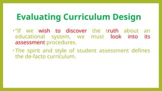 Evaluating Curriculum Design
• “If we wish to discover the truth about an
educational system, we must look into its
assessment procedures.
• The spirit and style of student assessment defines
the de-facto curriculum.
 