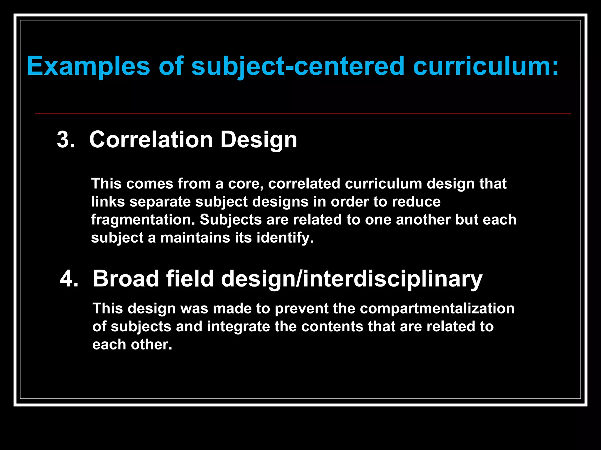 This comes from a core, correlated curriculum design that links separate subject designs in order to reduce fragmentation. Subjects are related to one another but each subject a maintains its identify.   3.  Correlation Design Examples of subject-centered curriculum: 4.  Broad field design/interdisciplinary  This design was made to prevent the compartmentalization of subjects and integrate the contents that are related to each other.   