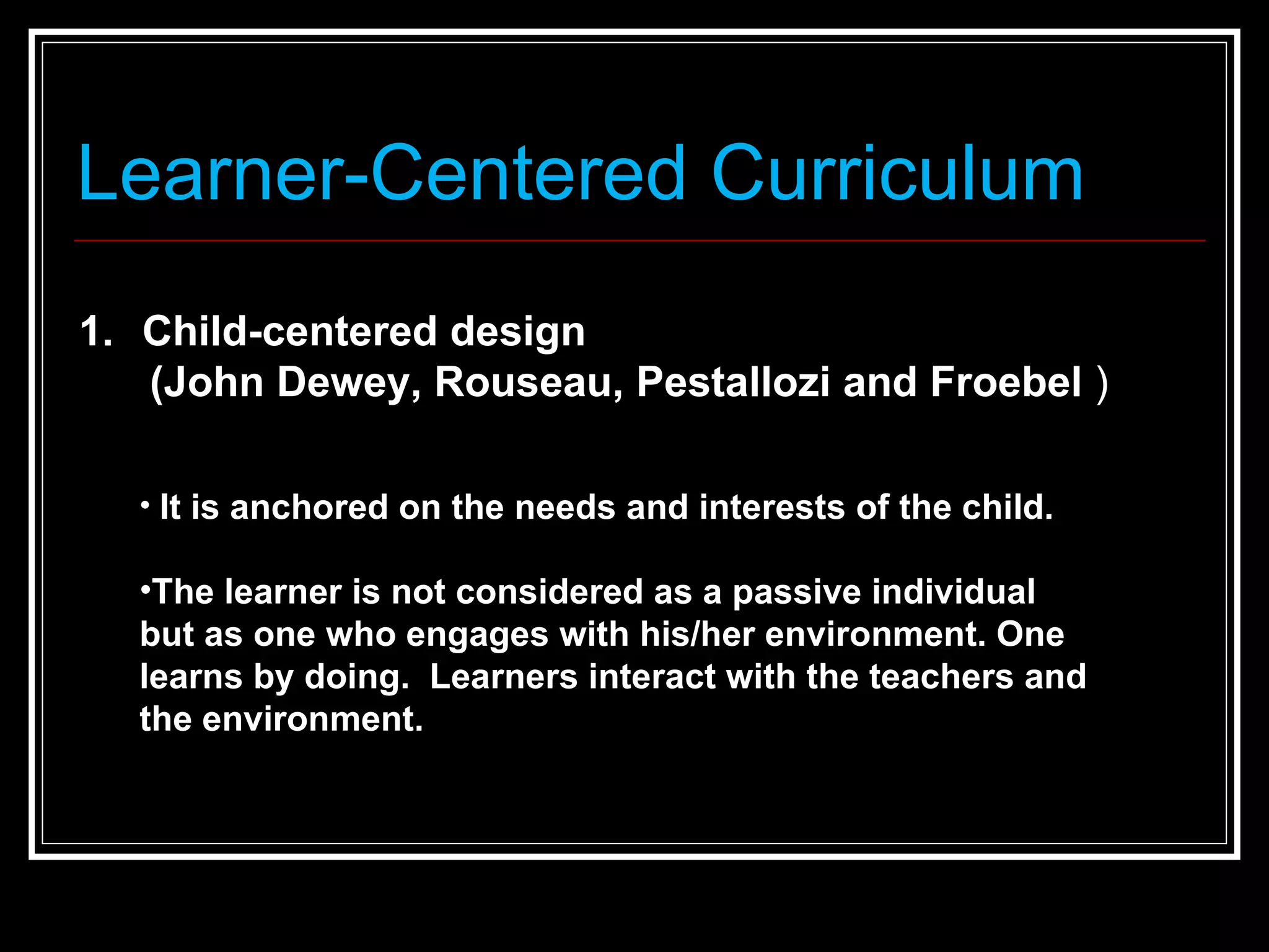 Learner-Centered Curriculum Child-centered design  (John Dewey, Rouseau, Pestallozi and Froebel  )  It is anchored on the needs and interests of the child.  The learner is not considered as a passive individual but as one who engages with his/her environment. One learns by doing.  Learners interact with the teachers and the environment.  