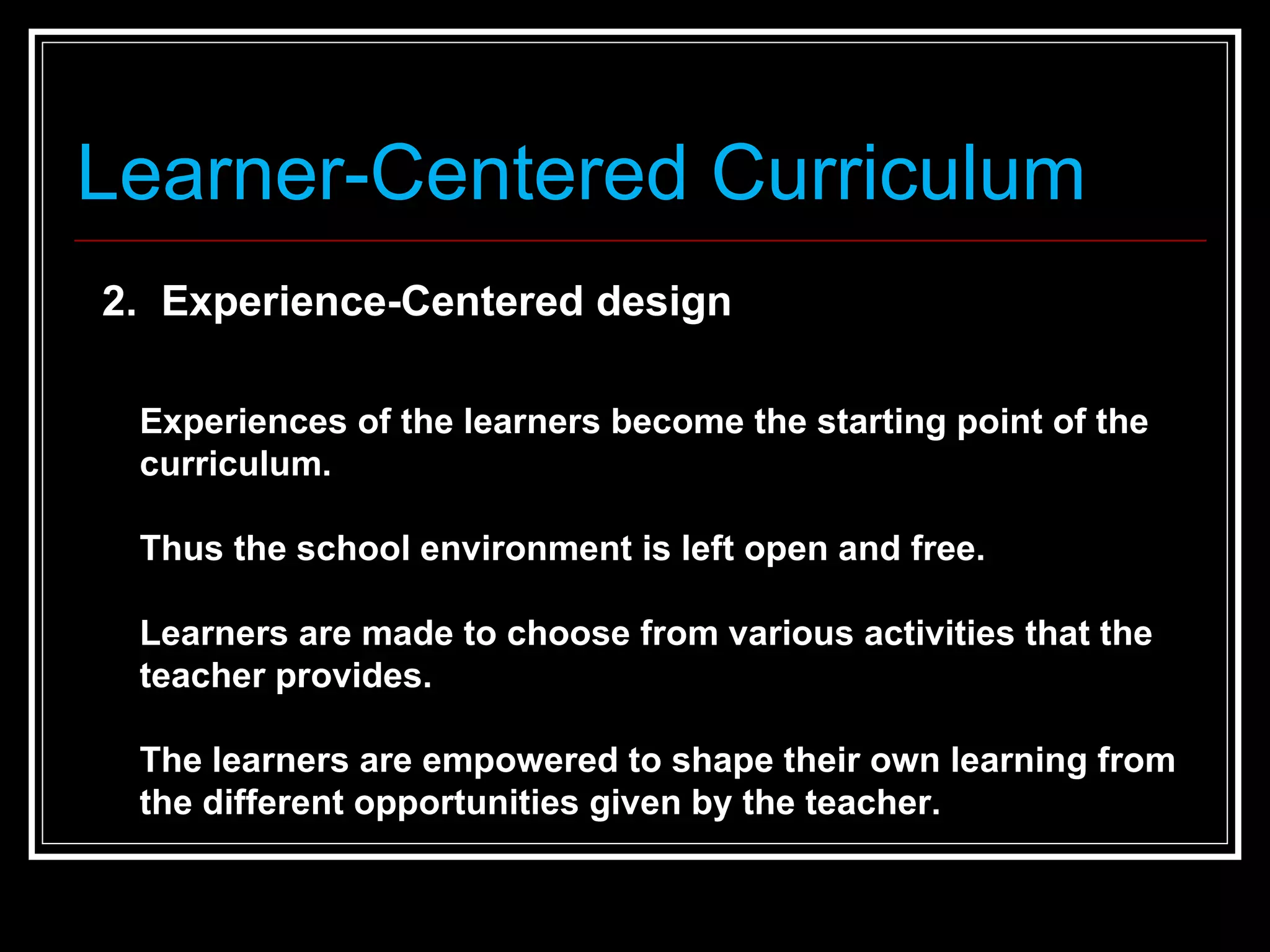 Learner-Centered Curriculum 2.  Experience-Centered design  Experiences of the learners become the starting point of the curriculum. Thus the school environment is left open and free. Learners are made to choose from various activities that the teacher provides.  The learners are empowered to shape their own learning from the different opportunities given by the teacher.  