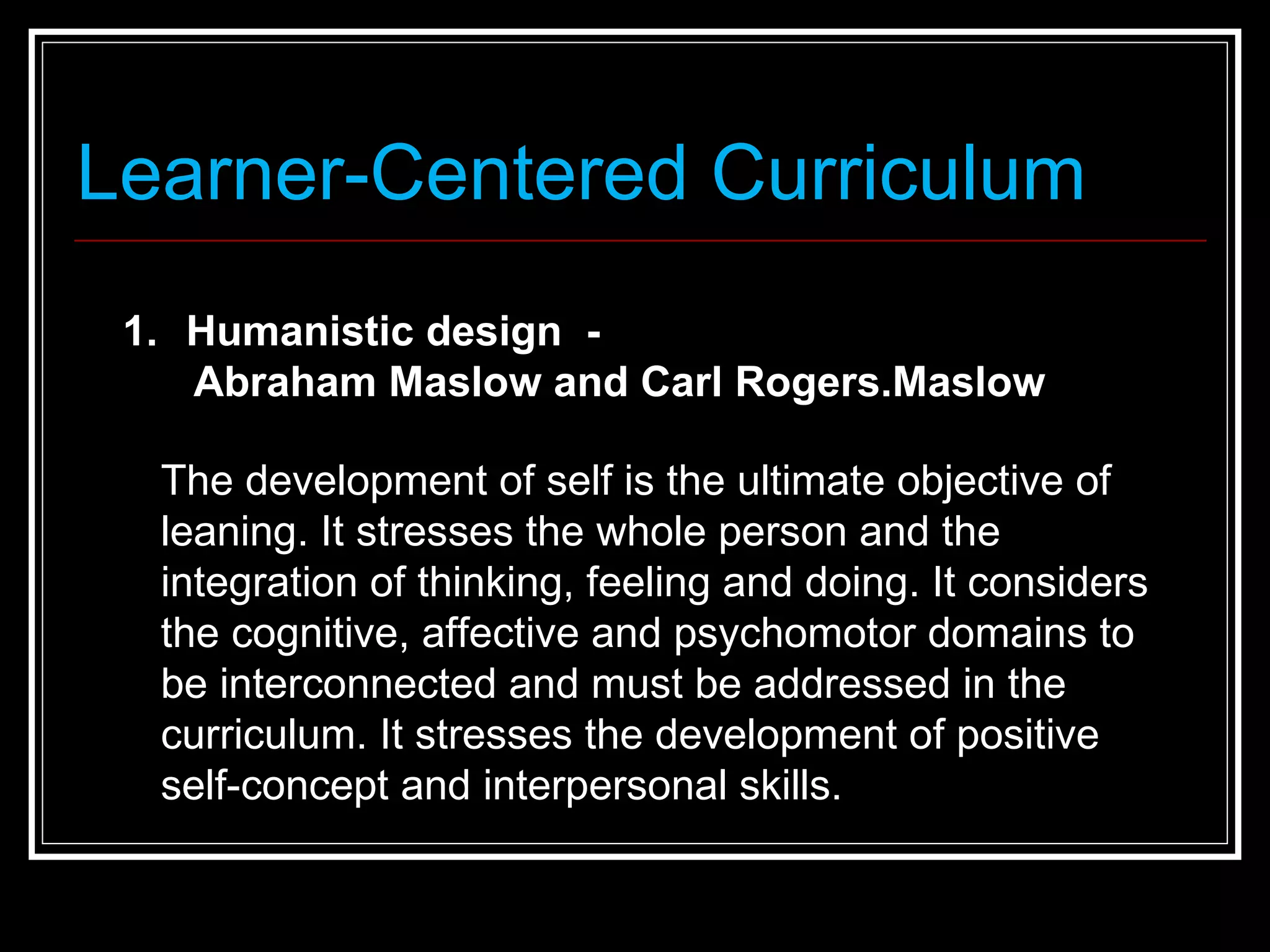 Learner-Centered Curriculum Humanistic design  - Abraham Maslow and Carl Rogers.Maslow   The development of self is the ultimate objective of leaning. It stresses the whole person and the integration of thinking, feeling and doing. It considers the cognitive, affective and psychomotor domains to be interconnected and must be addressed in the curriculum. It stresses the development of positive self-concept and interpersonal skills. 