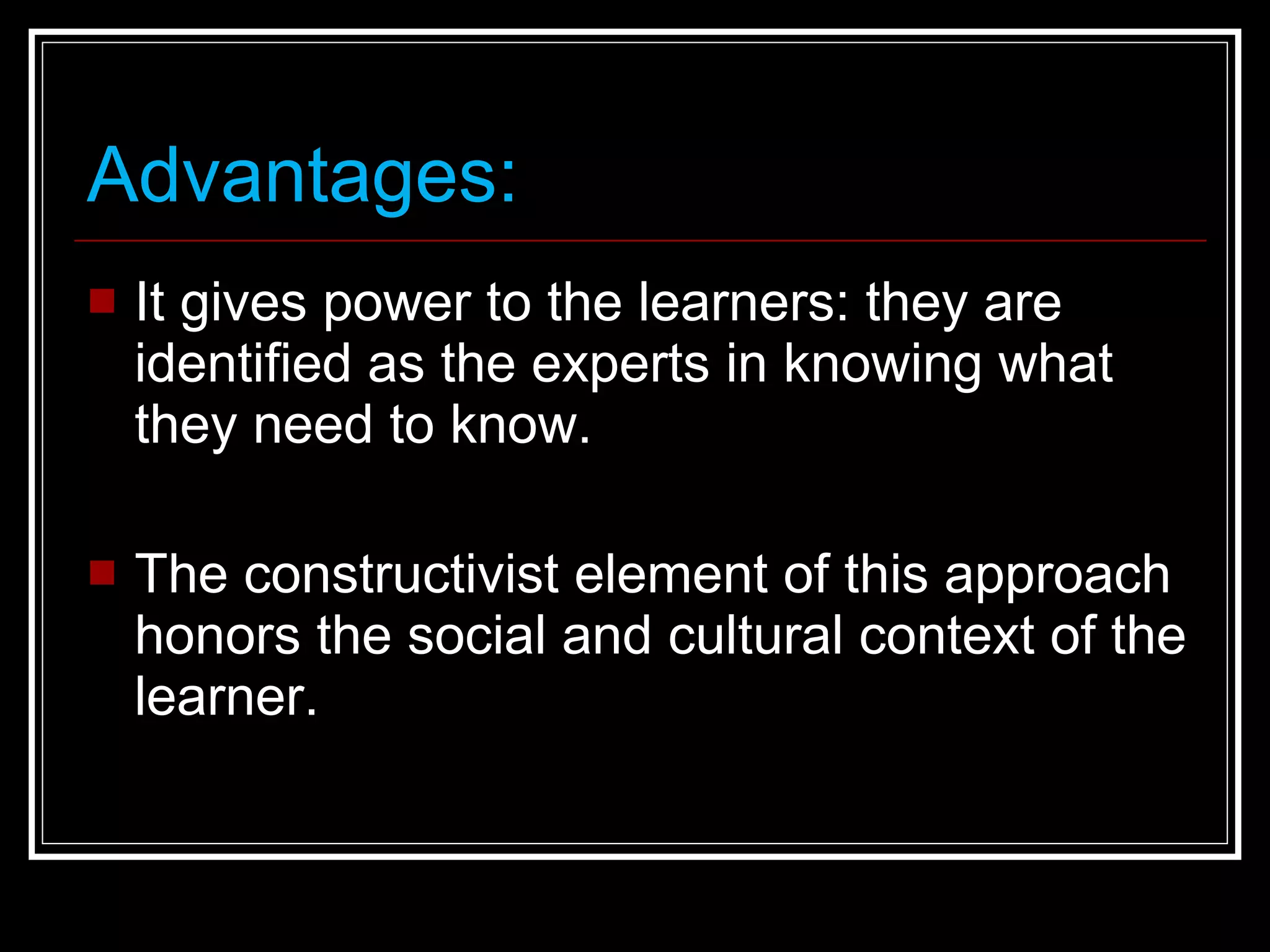 Advantages: It gives power to the learners: they are identified as the experts in knowing what they need to know. The constructivist element of this approach honors the social and cultural context of the learner.  