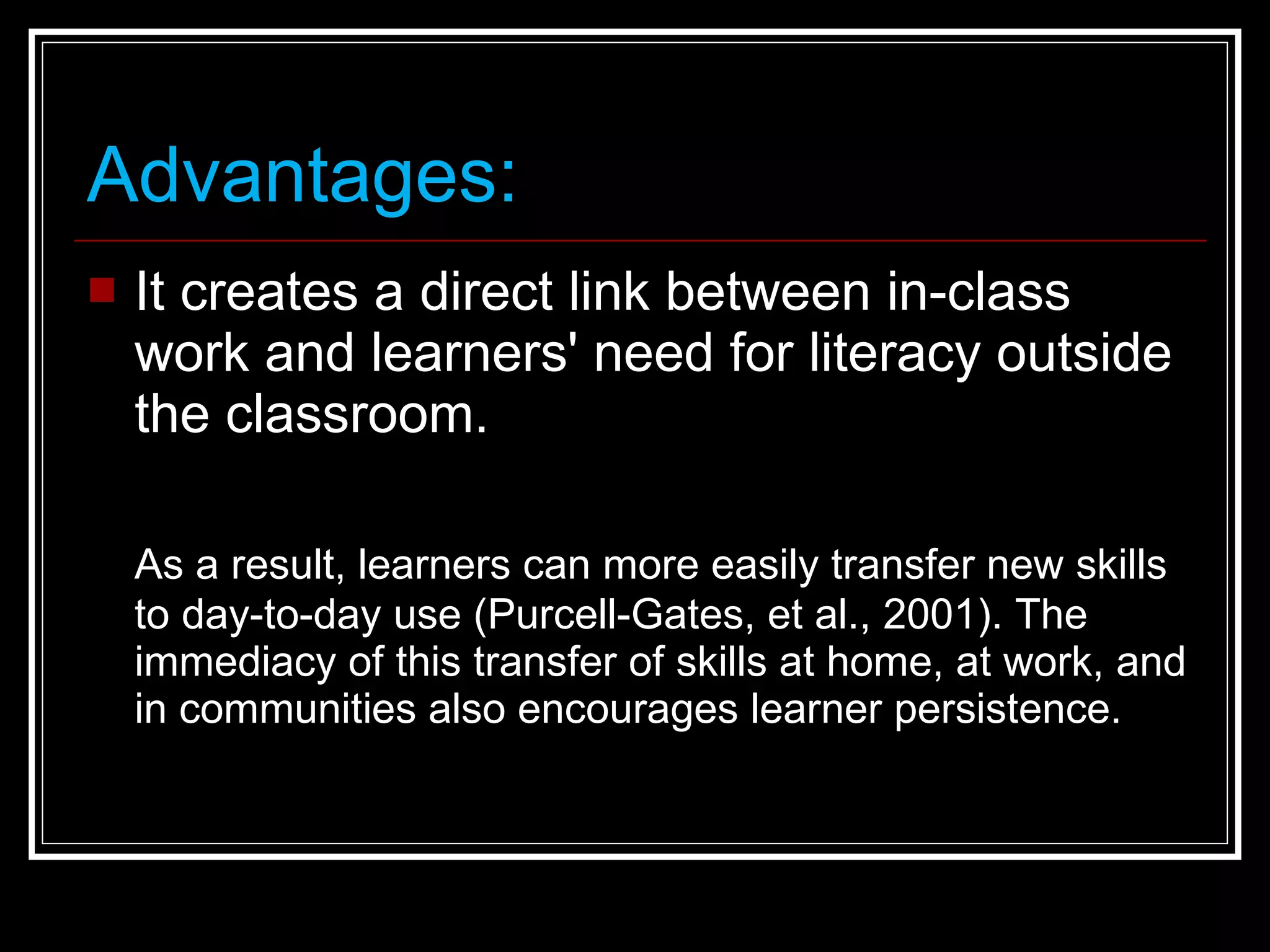 Advantages: It creates a direct link between in-class work and learners' need for literacy outside the classroom.  As a result, learners can more easily transfer new skills to day-to-day use (Purcell-Gates, et al., 2001). The immediacy of this transfer of skills at home, at work, and in communities also encourages learner persistence. 