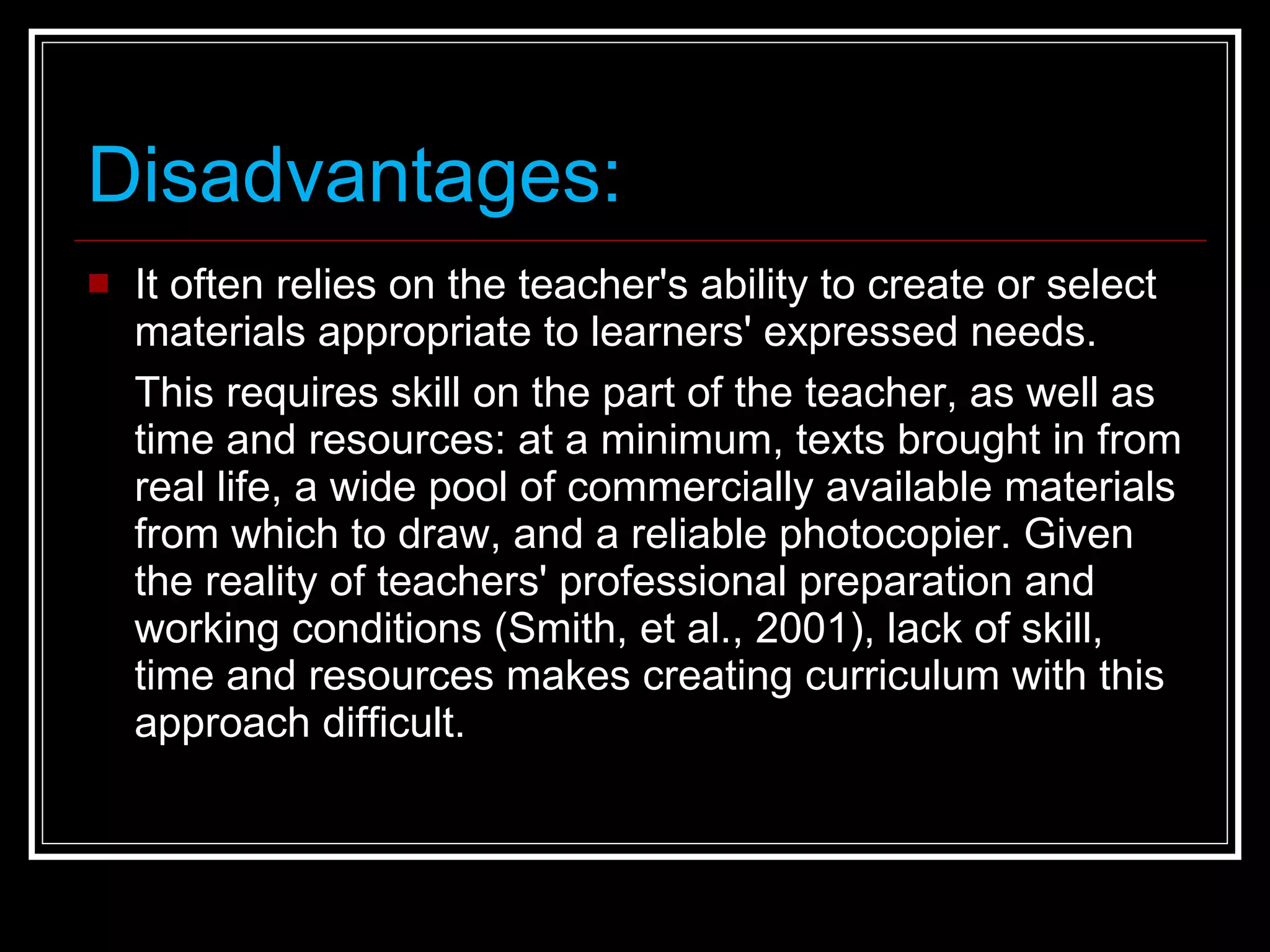 Disadvantages: It often relies on the teacher's ability to create or select materials appropriate to learners' expressed needs. This requires skill on the part of the teacher, as well as time and resources: at a minimum, texts brought in from real life, a wide pool of commercially available materials from which to draw, and a reliable photocopier. Given the reality of teachers' professional preparation and working conditions (Smith, et al., 2001), lack of skill, time and resources makes creating curriculum with this approach difficult. 