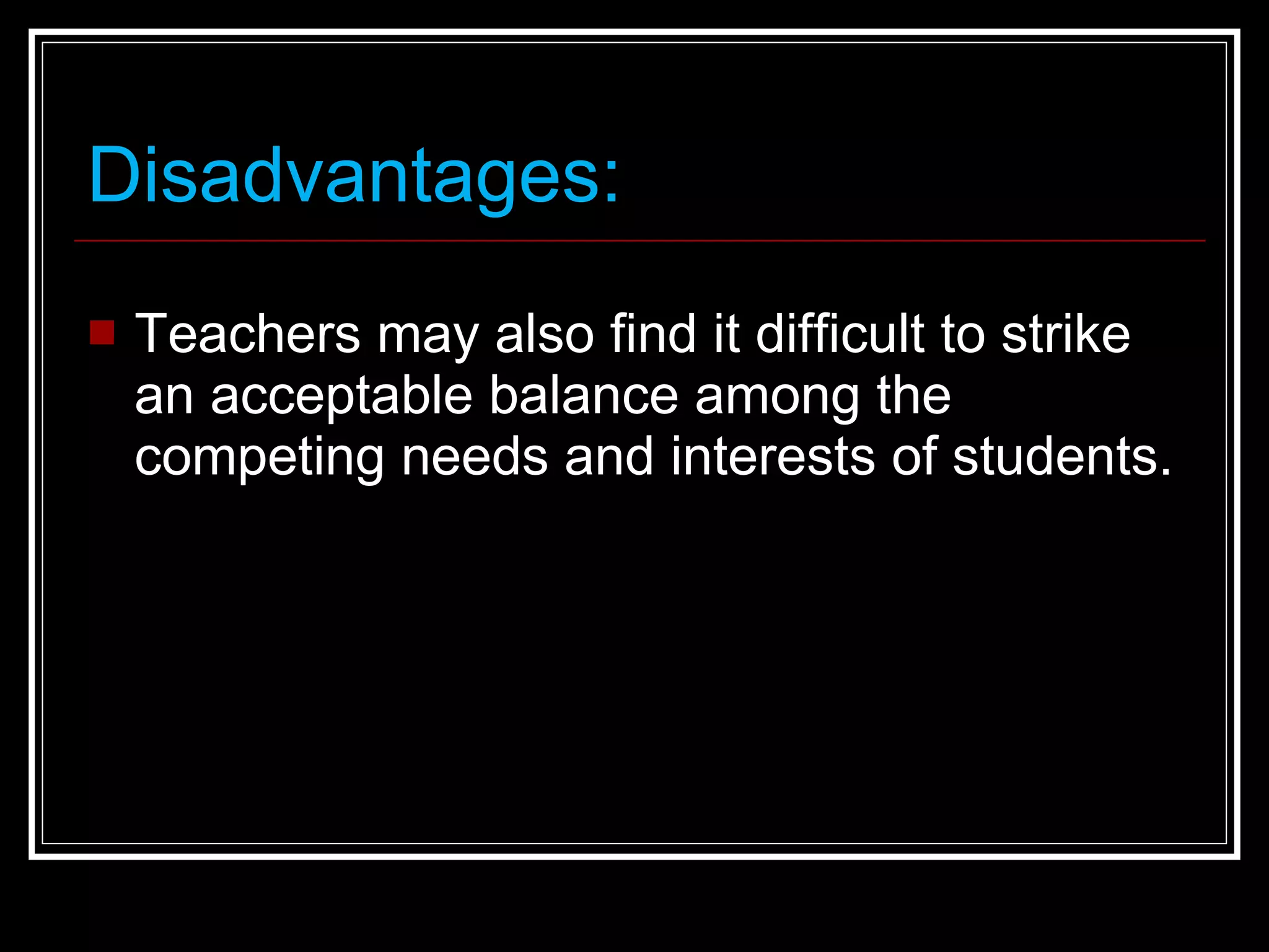 Disadvantages: Teachers may also find it difficult to strike an acceptable balance among the competing needs and interests of students. 