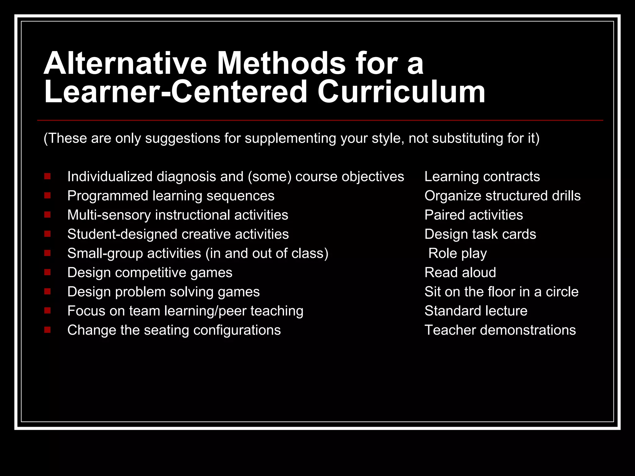 Alternative Methods for a  Learner-Centered Curriculum (These are only suggestions for supplementing your style, not substituting for it) Individualized diagnosis and (some) course objectives Learning contracts Programmed learning sequences Organize structured drills Multi-sensory instructional activities Paired activities Student-designed creative activities Design task cards Small-group activities (in and out of class)  Role play Design competitive games Read aloud Design problem solving games Sit on the floor in a circle Focus on team learning/peer teaching Standard lecture Change the seating configurations Teacher demonstrations 