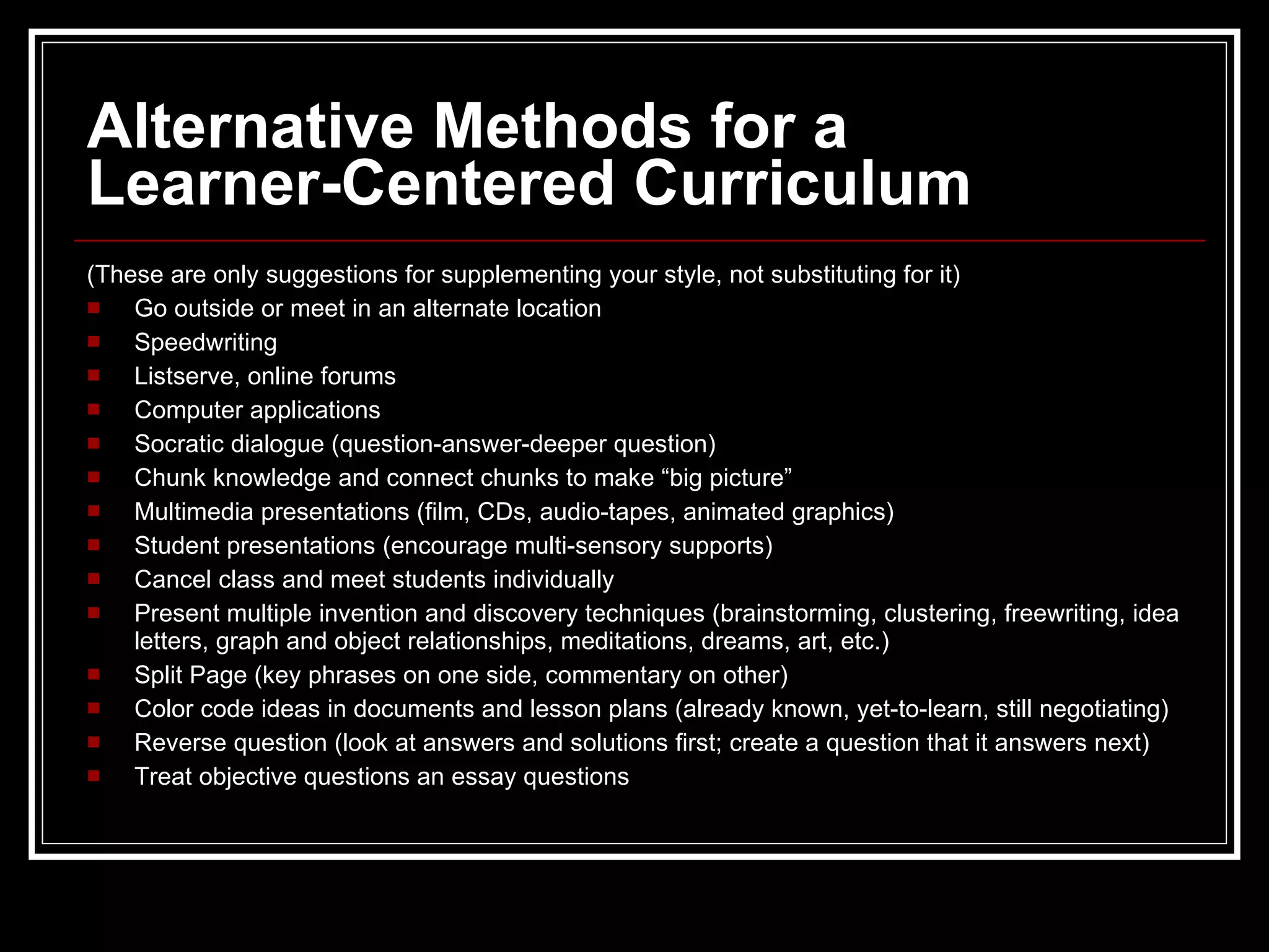Alternative Methods for a  Learner-Centered Curriculum (These are only suggestions for supplementing your style, not substituting for it) Go outside or meet in an alternate location    Speedwriting Listserve, online forums   Computer applications Socratic dialogue (question-answer-deeper question) Chunk knowledge and connect chunks to make “big picture” Multimedia presentations (film, CDs, audio-tapes, animated graphics) Student presentations (encourage multi-sensory supports) Cancel class and meet students individually Present multiple invention and discovery techniques (brainstorming, clustering, freewriting, idea letters, graph and object relationships, meditations, dreams, art, etc.) Split Page (key phrases on one side, commentary on other) Color code ideas in documents and lesson plans (already known, yet-to-learn, still negotiating) Reverse question (look at answers and solutions first; create a question that it answers next) Treat objective questions an essay questions 