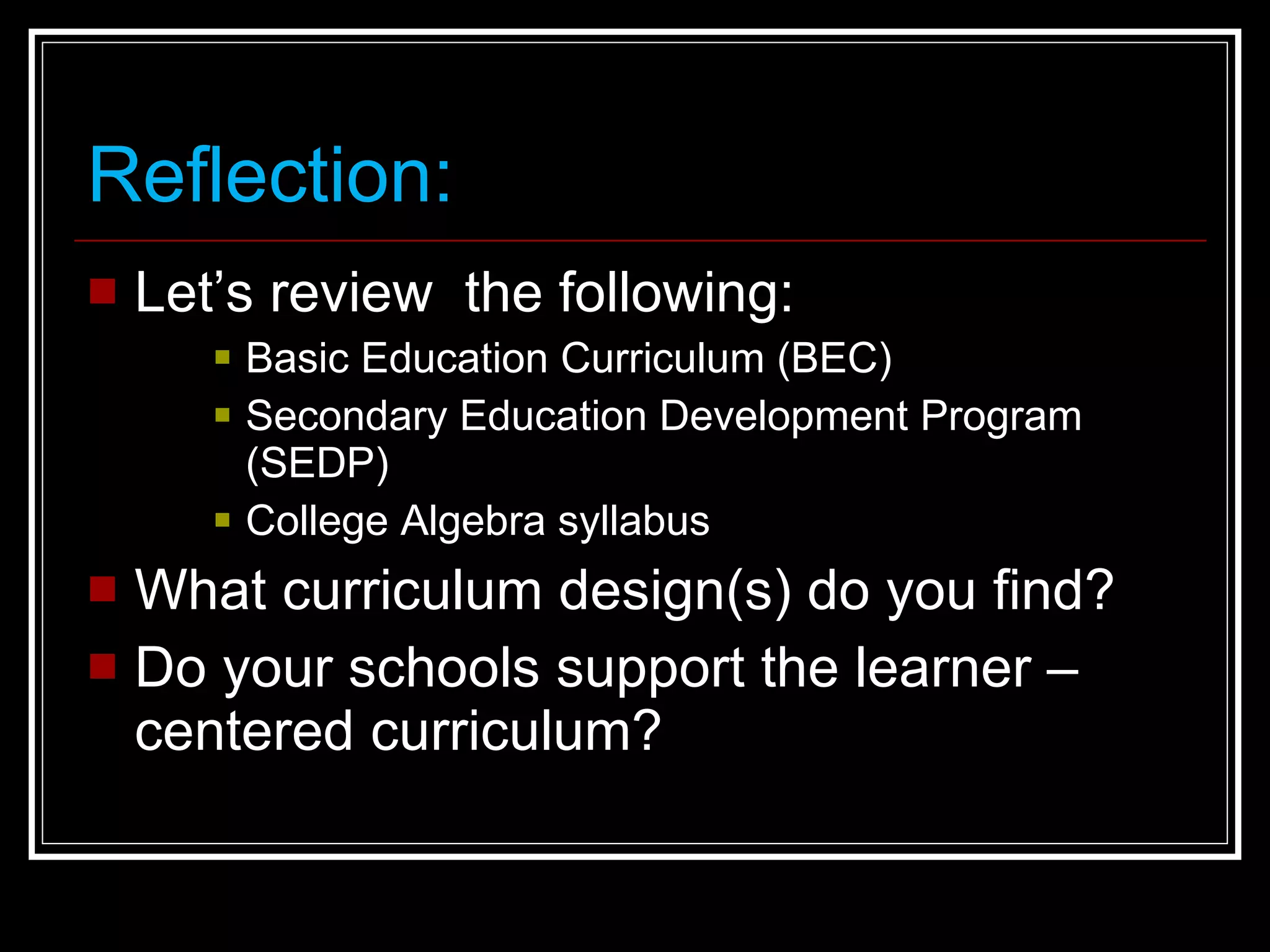 Reflection: Let’s review  the following: Basic Education Curriculum (BEC) Secondary Education Development Program (SEDP) College Algebra syllabus What curriculum design(s) do you find?  Do your schools support the learner – centered curriculum? 