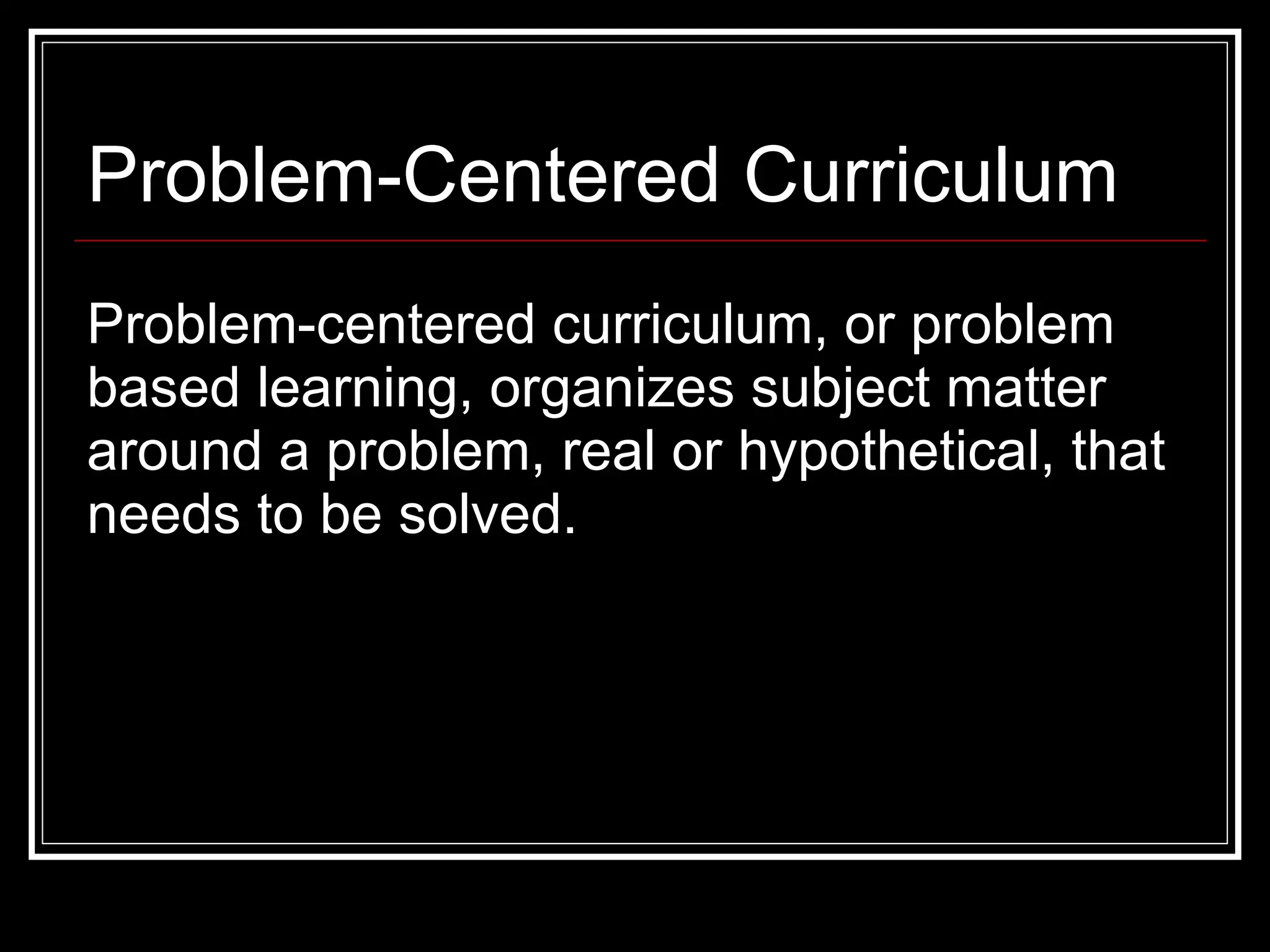 Problem-Centered Curriculum Problem-centered curriculum, or problem based learning, organizes subject matter around a problem, real or hypothetical, that needs to be solved. 