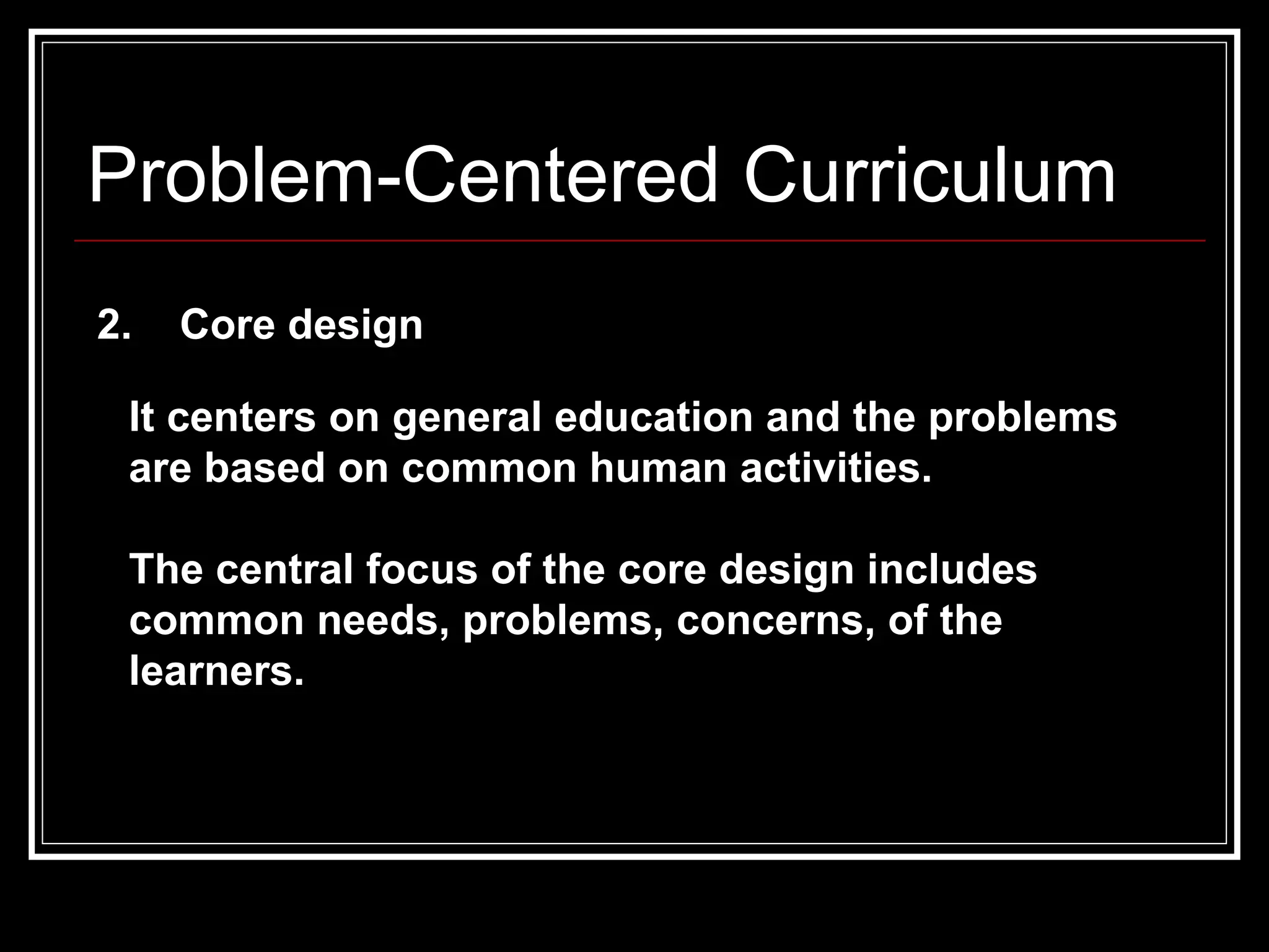 Problem-Centered Curriculum 2.  Core design It centers on general education and the problems are based on common human activities.  The central focus of the core design includes common needs, problems, concerns, of the learners.  
