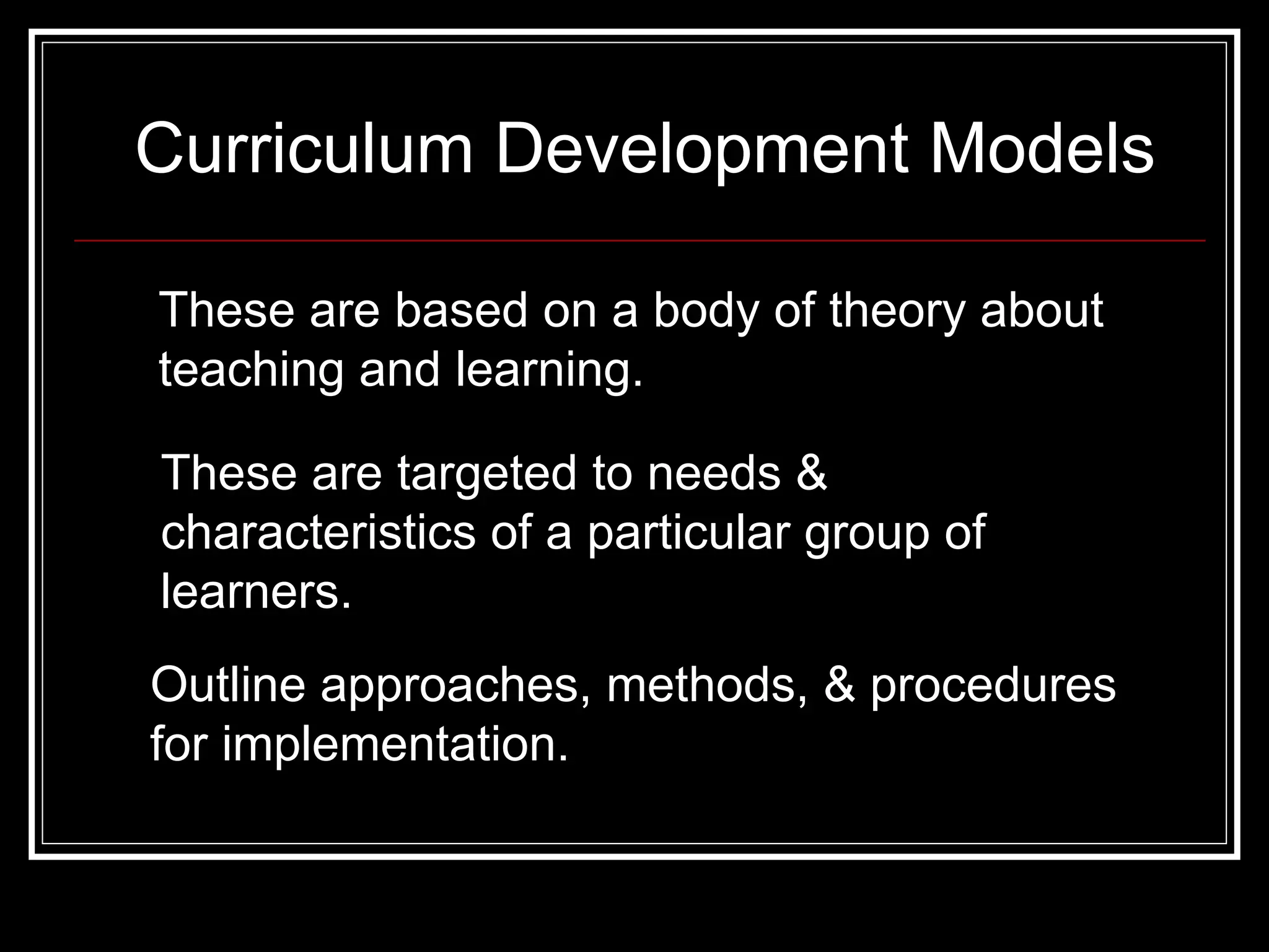 Curriculum Development Models These are based on a body of theory about teaching and learning. These are targeted to needs & characteristics of a particular group of learners. Outline approaches, methods, & procedures for implementation. 