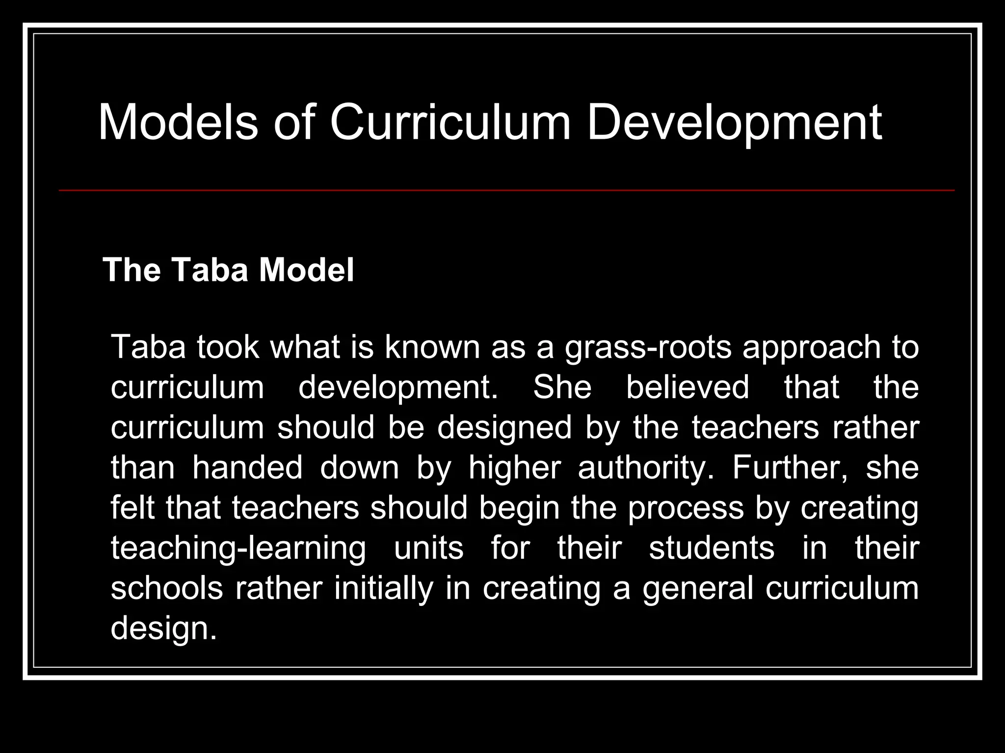Models of Curriculum Development The Taba Model   Taba took what is known as a grass-roots approach to curriculum development. She believed that the curriculum should be designed by the teachers rather than handed down by higher authority. Further, she felt that teachers should begin the process by creating teaching-learning units for their students in their schools rather initially in creating a general curriculum design.  