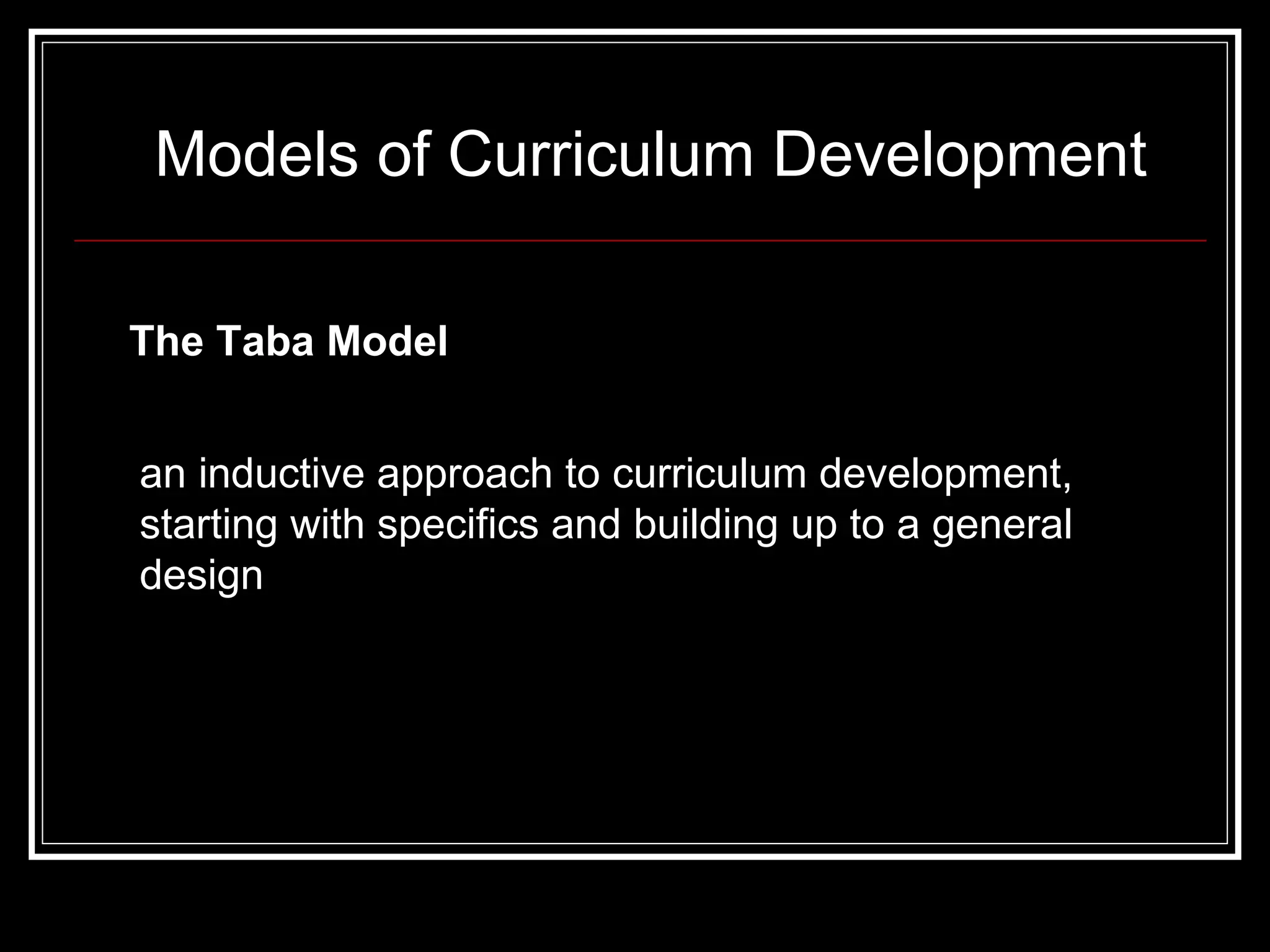 Models of Curriculum Development The Taba Model   an inductive approach to curriculum development, starting with specifics and building up to a general design  