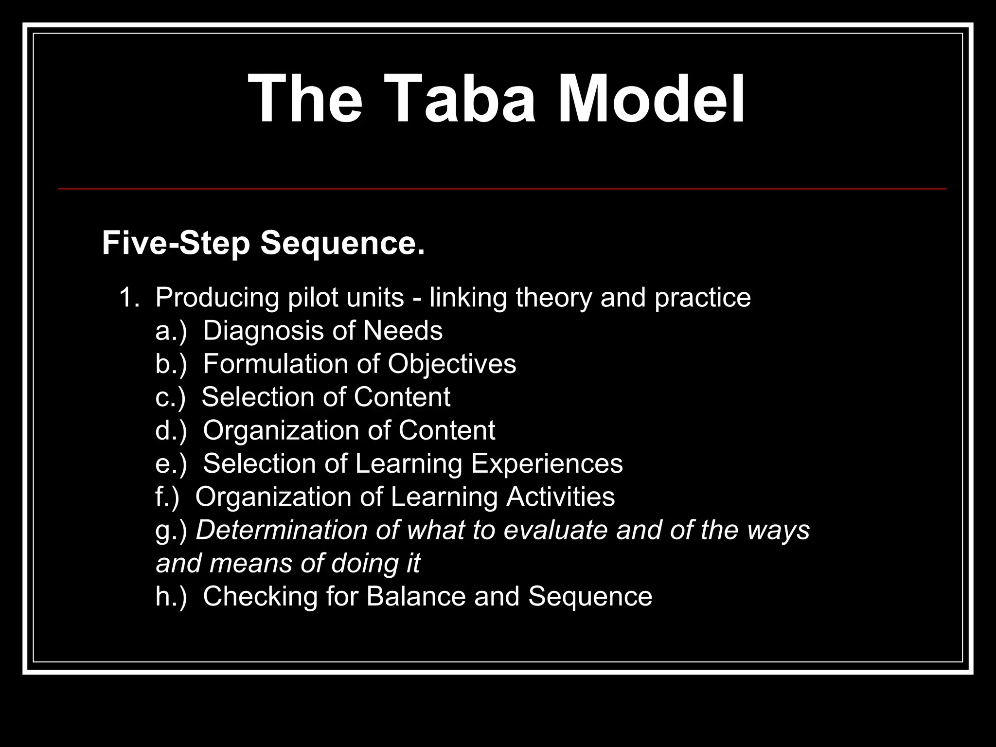 The Taba Model   Five-Step Sequence.   Producing pilot units - linking theory and practice a.)  Diagnosis of Needs b.)  Formulation of Objectives c.)  Selection of Content d.)  Organization of Content e.)  Selection of Learning Experiences f.)  Organization of Learning Activities g.)  Determination of what to evaluate and of the ways and means of doing it h.)  Checking for Balance and Sequence 