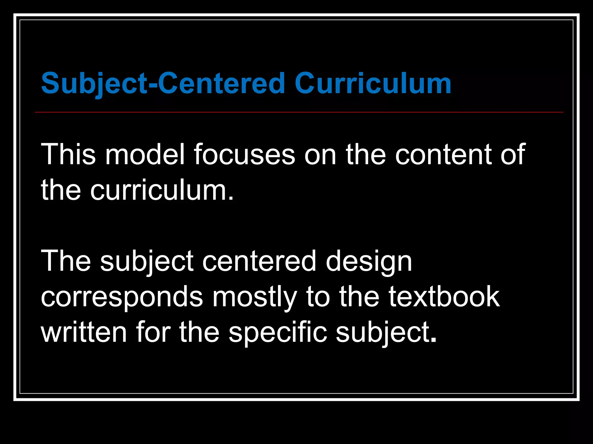 Subject-Centered Curriculum This model focuses on the content of the curriculum.  The subject centered design corresponds mostly to the textbook written for the specific subject .   