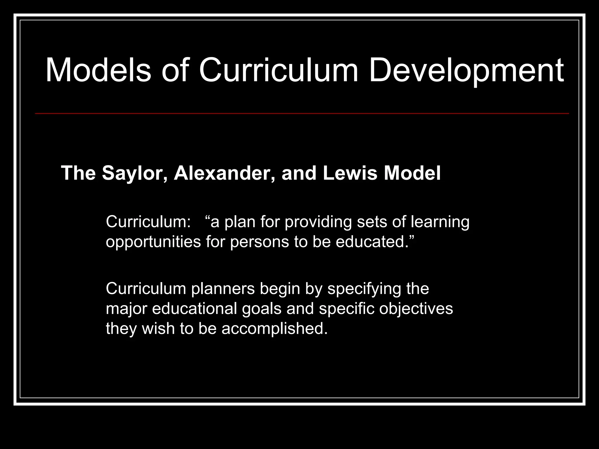 Models of Curriculum Development The Saylor, Alexander, and Lewis Model Curriculum:  “a plan for providing sets of learning opportunities for persons to be educated.”   Curriculum planners begin by specifying the major educational goals and specific objectives they wish to be accomplished.  
