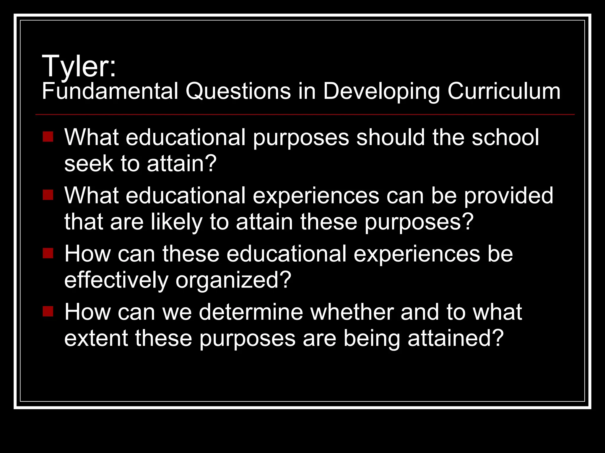Tyler:  Fundamental Questions in Developing Curriculum What educational purposes should the school seek to attain? What educational experiences can be provided that are likely to attain these purposes? How can these educational experiences be effectively organized? How can we determine whether and to what extent these purposes are being attained? 
