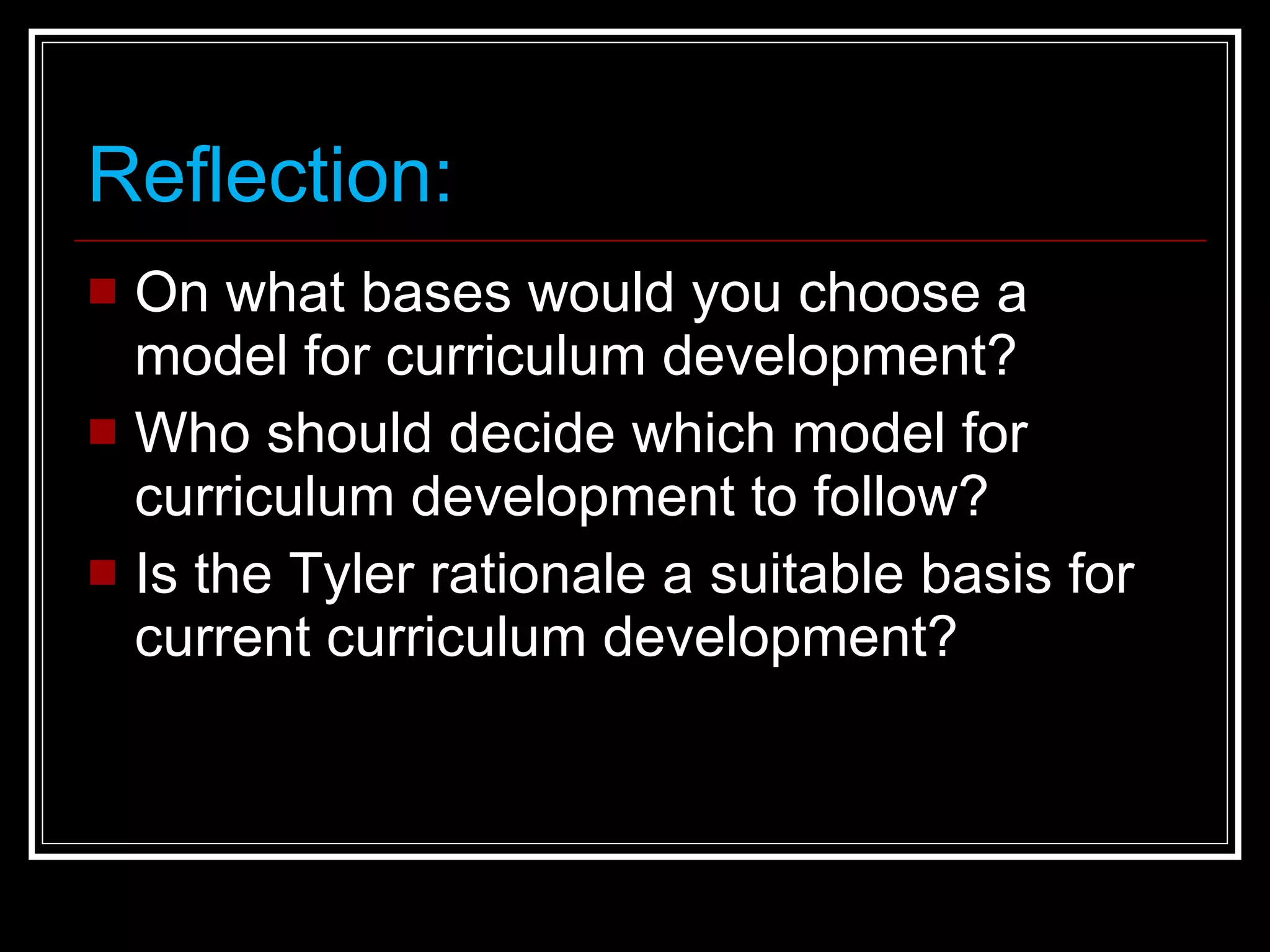 Reflection: On what bases would you choose a model for curriculum development? Who should decide which model for curriculum development to follow? Is the Tyler rationale a suitable basis for current curriculum development? 
