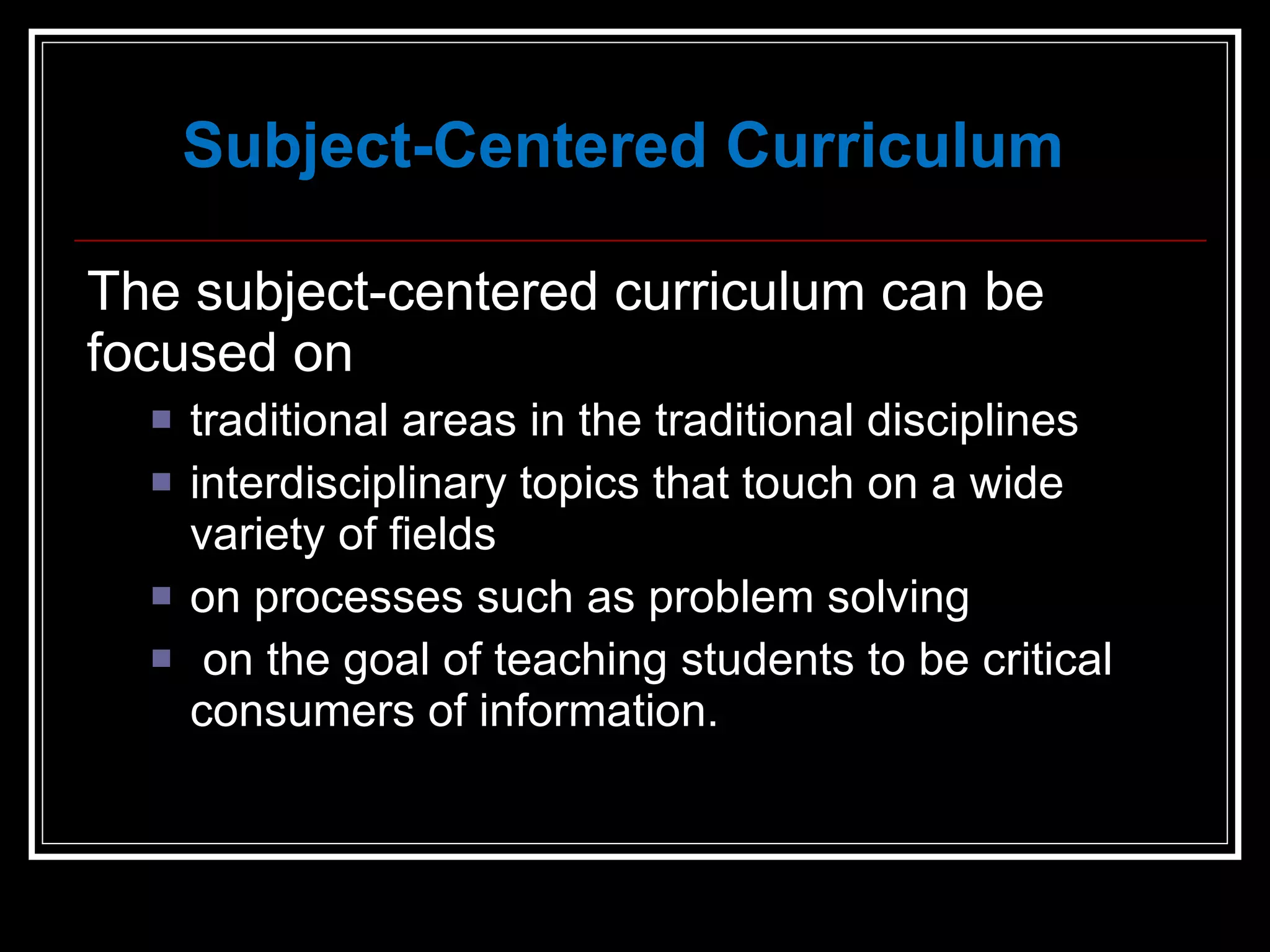 Subject-Centered Curriculum The subject-centered curriculum can be focused on traditional areas in the traditional disciplines interdisciplinary topics that touch on a wide variety of fields on processes such as problem solving on the goal of teaching students to be critical consumers of information. 