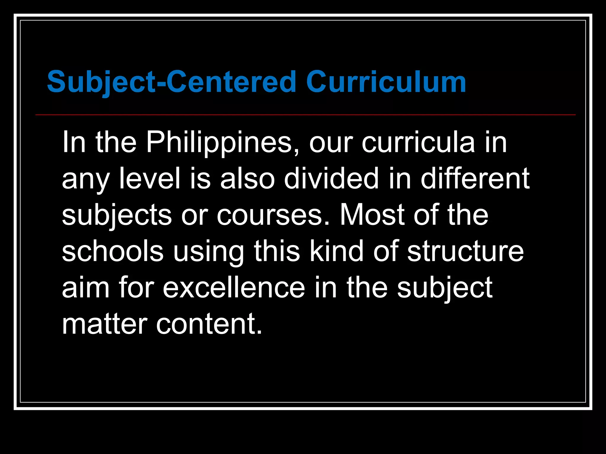 In the Philippines, our curricula in any level is also divided in different subjects or courses. Most of the schools using this kind of structure aim for excellence in the subject matter content.  Subject-Centered Curriculum 