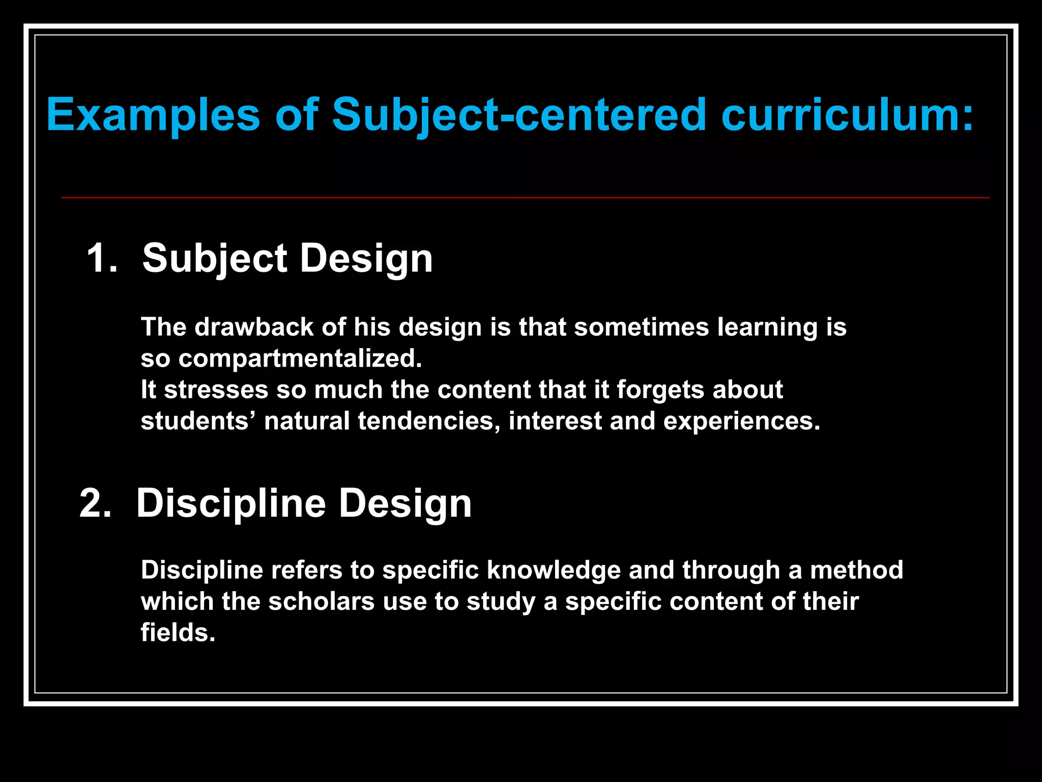 Examples of Subject-centered curriculum: 1.  Subject Design   The drawback of his design is that sometimes learning is so compartmentalized.  It stresses so much the content that it forgets about students’ natural tendencies, interest and experiences.   2.  Discipline Design  Discipline refers to specific knowledge and through a method which the scholars use to study a specific content of their fields.   