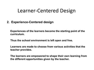 2. Experience-Centered design
Experiences of the learners become the starting point of the
curriculum.
Thus the school environment is left open and free.
Learners are made to choose from various activities that the
teacher provides.
The learners are empowered to shape their own learning from
the different opportunities given by the teacher.
Learner-Centered Design
 