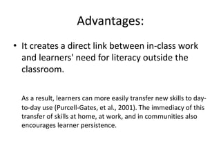 Advantages:
• It creates a direct link between in-class work
and learners' need for literacy outside the
classroom.
As a result, learners can more easily transfer new skills to day-
to-day use (Purcell-Gates, et al., 2001). The immediacy of this
transfer of skills at home, at work, and in communities also
encourages learner persistence.
 