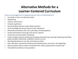 Alternative Methods for a
Learner-Centered Curriculum
(These are only suggestions for supplementing your style, not substituting for it)
• Go outside or meet in an alternate location
• Speedwriting
• Listserve, online forums
• Computer applications
• Socratic dialogue (question-answer-deeper question)
• Chunk knowledge and connect chunks to make “big picture”
• Multimedia presentations (film, CDs, audio-tapes, animated graphics)
• Student presentations (encourage multi-sensory supports)
• Cancel class and meet students individually
• Present multiple invention and discovery techniques (brainstorming, clustering, freewriting, idea letters,
graph and object relationships, meditations, dreams, art, etc.)
• Split Page (key phrases on one side, commentary on other)
• Color code ideas in documents and lesson plans (already known, yet-to-learn, still negotiating)
• Reverse question (look at answers and solutions first; create a question that it answers next)
• Treat objective questions an essay questions
 