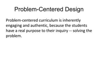 Problem-Centered Design
Problem-centered curriculum is inherently
engaging and authentic, because the students
have a real purpose to their inquiry -- solving the
problem.
 