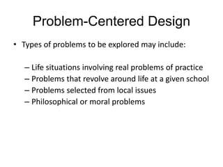 Problem-Centered Design
• Types of problems to be explored may include:
– Life situations involving real problems of practice
– Problems that revolve around life at a given school
– Problems selected from local issues
– Philosophical or moral problems
 
