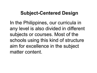 In the Philippines, our curricula in
any level is also divided in different
subjects or courses. Most of the
schools using this kind of structure
aim for excellence in the subject
matter content.
Subject-Centered Design
 