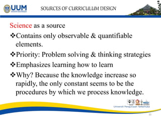SOURCES OF CURRICULUM DESIGN
Science as a source
Contains only observable & quantifiable
elements.
Priority: Problem solving & thinking strategies
Emphasizes learning how to learn
Why? Because the knowledge increase so
rapidly, the only constant seems to be the
procedures by which we process knowledge.
10
 