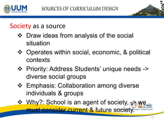 SOURCES OF CURRICULUM DESIGN
Society as a source
 Draw ideas from analysis of the social
situation
 Operates within social, economic, & political
contexts
 Priority: Address Students’ unique needs ->
diverse social groups
 Emphasis: Collaboration among diverse
individuals & groups
 Why?: School is an agent of society, -> we
must consider current & future society.
11
 