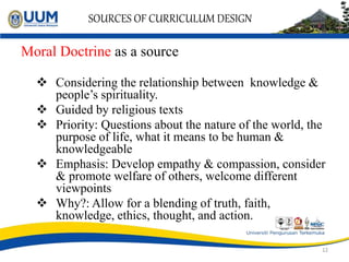 SOURCES OF CURRICULUM DESIGN
Moral Doctrine as a source
 Considering the relationship between knowledge &
people’s spirituality.
 Guided by religious texts
 Priority: Questions about the nature of the world, the
purpose of life, what it means to be human &
knowledgeable
 Emphasis: Develop empathy & compassion, consider
& promote welfare of others, welcome different
viewpoints
 Why?: Allow for a blending of truth, faith,
knowledge, ethics, thought, and action.
12
 