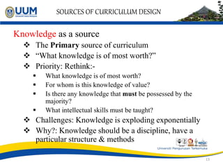 SOURCES OF CURRICULUM DESIGN
Knowledge as a source
 The Primary source of curriculum
 “What knowledge is of most worth?”
 Priority: Rethink:-
 What knowledge is of most worth?
 For whom is this knowledge of value?
 Is there any knowledge that must be possessed by the
majority?
 What intellectual skills must be taught?
 Challenges: Knowledge is exploding exponentially
 Why?: Knowledge should be a discipline, have a
particular structure & methods
13
 