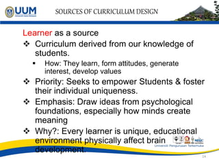 SOURCES OF CURRICULUM DESIGN
Learner as a source
 Curriculum derived from our knowledge of
students.
 How: They learn, form attitudes, generate
interest, develop values
 Priority: Seeks to empower Students & foster
their individual uniqueness.
 Emphasis: Draw ideas from psychological
foundations, especially how minds create
meaning
 Why?: Every learner is unique, educational
environment physically affect brain
development.
14
 