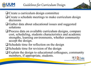 Guidelines for Curriculum Design
Create a curriculum design committee
Create a schedule meetings to make curriculum design
decisions
Gather data about educational issues and suggested
solutions
Process data on available curriculum designs, compare
cost, scheduling, students characteristics and academic
strengths, learning environments, whether community
accept the design.
Schedule time for reflection on the design
Schedule time for revision of the design
Explain the design to educational colleagues, community
members, if appropriate, students.
15
 
