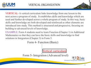 VERTICAL ORGANIZATION
VERTICAL- A vertical curriculum links knowledge from one lesson to the
next across a program of study. It establishes skills and knowledge which are
used and further developed across a whole program of study. In this way, basic
skills and knowledge are both developed and reinforced as other elements are
introduced into study. This method is structured and progressive, focusing on
building to advanced levels of knowledge.
EXAMPLE: Form 4 students need to learn Function (Chapter 1) in Additional
Mathematics so that they can have the basic skills and knowledge to find
solutions in Integration (Chapter 3) in Form 5.
Form 4- Function (Basic)
Vertical curriculum
Form 5- Integration (Advanced level)
18
 