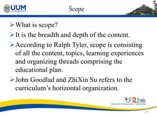 Scope
What is scope?
It is the breadth and depth of the content.
According to Ralph Tyler, scope is consisting
of all the content, topics, learning experiences
and organizing threads comprising the
educational plan.
John Goodlad and ZhiXin Su refers to the
curriculum’s horizontal organization.
20
 