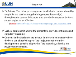 Sequence
 Definition: The order or arrangement in which the content should be
taught for the best learning (building on past knowledge)
throughout the course. Educators must decide the sequence before a
course begins to be effective.
(Source:http://activated.act.edu.au/ectl/design/scope_and_sequence.htm)
 Vertical relationship among the elements to provide continuous and
cumulative learning.
 Contents and experiences are arrange in hierarchical manner where
the basis can either be logic of the subject matter or on the
developmental patterns of growth of the cognitive, affective and
psychomotor domains.
22
 