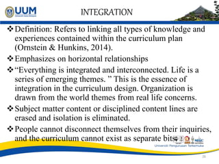 INTEGRATION
Definition: Refers to linking all types of knowledge and
experiences contained within the curriculum plan
(Ornstein & Hunkins, 2014).
Emphasizes on horizontal relationships
“Everything is integrated and interconnected. Life is a
series of emerging themes. ” This is the essence of
integration in the curriculum design. Organization is
drawn from the world themes from real life concerns.
Subject matter content or disciplined content lines are
erased and isolation is eliminated.
People cannot disconnect themselves from their inquiries,
and the curriculum cannot exist as separate bits.
26
 
