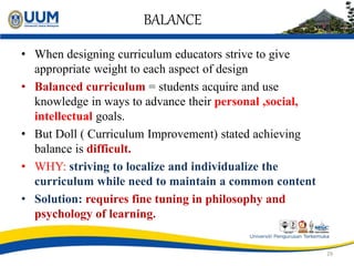 BALANCE
• When designing curriculum educators strive to give
appropriate weight to each aspect of design
• Balanced curriculum = students acquire and use
knowledge in ways to advance their personal ,social,
intellectual goals.
• But Doll ( Curriculum Improvement) stated achieving
balance is difficult.
• WHY: striving to localize and individualize the
curriculum while need to maintain a common content
• Solution: requires fine tuning in philosophy and
psychology of learning.
29
 