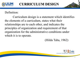 CURRICULUM DESIGN
Definition:
Curriculum design is a statement which identifies
the elements of a curriculum, states what their
relationships are to each other, and indicates the
principles of organization and requirement of that
organization for the administrative conditions under
which it is to operate.
(Hilda Taba, 1962)
3
 