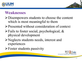 Weaknesses
Disempowers students to choose the content
which is most meaningful to them
Presented without consideration of context
Fails to foster social, psychological, &
physical development
Neglects students needs, interest and
experiences
Foster students passivity
33
 