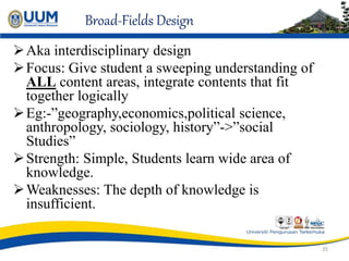 Broad-Fields Design
Aka interdisciplinary design
Focus: Give student a sweeping understanding of
ALL content areas, integrate contents that fit
together logically
Eg:-”geography,economics,political science,
anthropology, sociology, history”->”social
Studies”
Strength: Simple, Students learn wide area of
knowledge.
Weaknesses: The depth of knowledge is
insufficient.
35
 