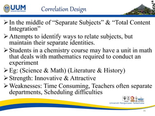 Correlation Design
In the middle of “Separate Subjects” & “Total Content
Integration”
Attempts to identify ways to relate subjects, but
maintain their separate identities.
Students in a chemistry course may have a unit in math
that deals with mathematics required to conduct an
experiment
Eg: (Science & Math) (Literature & History)
Strength: Innovative & Attractive
Weaknesses: Time Consuming, Teachers often separate
departments, Scheduling difficulties
36
 